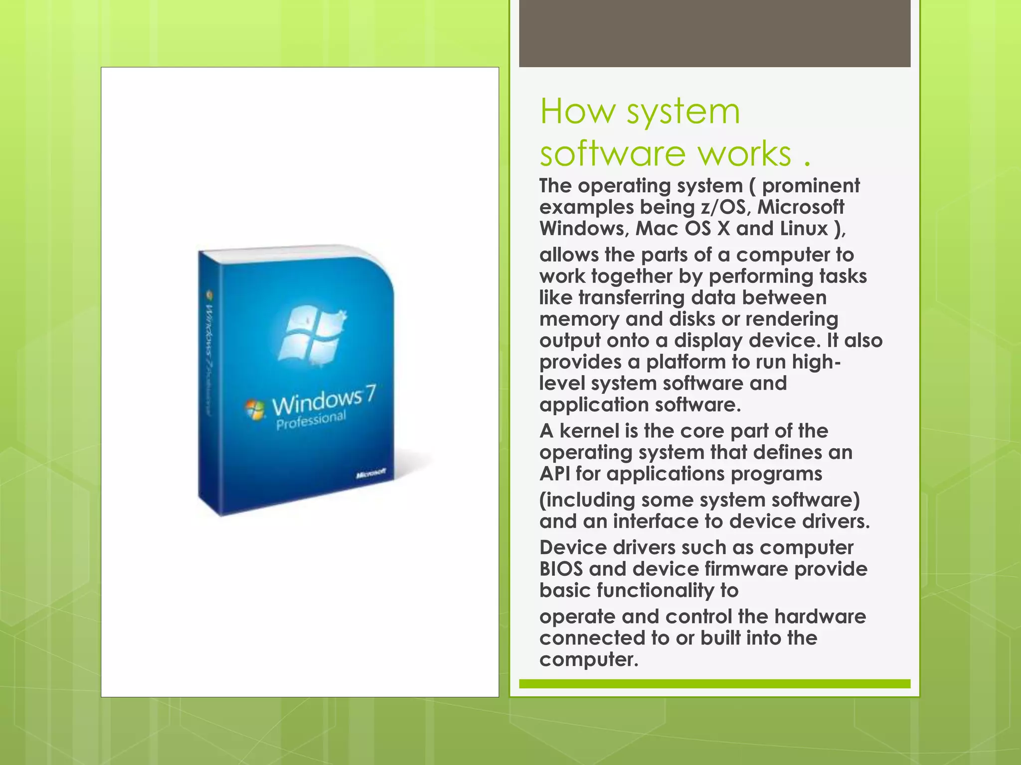 How system 
software works . 
The operating system ( prominent 
examples being z/OS, Microsoft 
Windows, Mac OS X and Linux ), 
allows the parts of a computer to 
work together by performing tasks 
like transferring data between 
memory and disks or rendering 
output onto a display device. It also 
provides a platform to run high-level 
system software and 
application software. 
A kernel is the core part of the 
operating system that defines an 
API for applications programs 
(including some system software) 
and an interface to device drivers. 
Device drivers such as computer 
BIOS and device firmware provide 
basic functionality to 
operate and control the hardware 
connected to or built into the 
computer. 
 