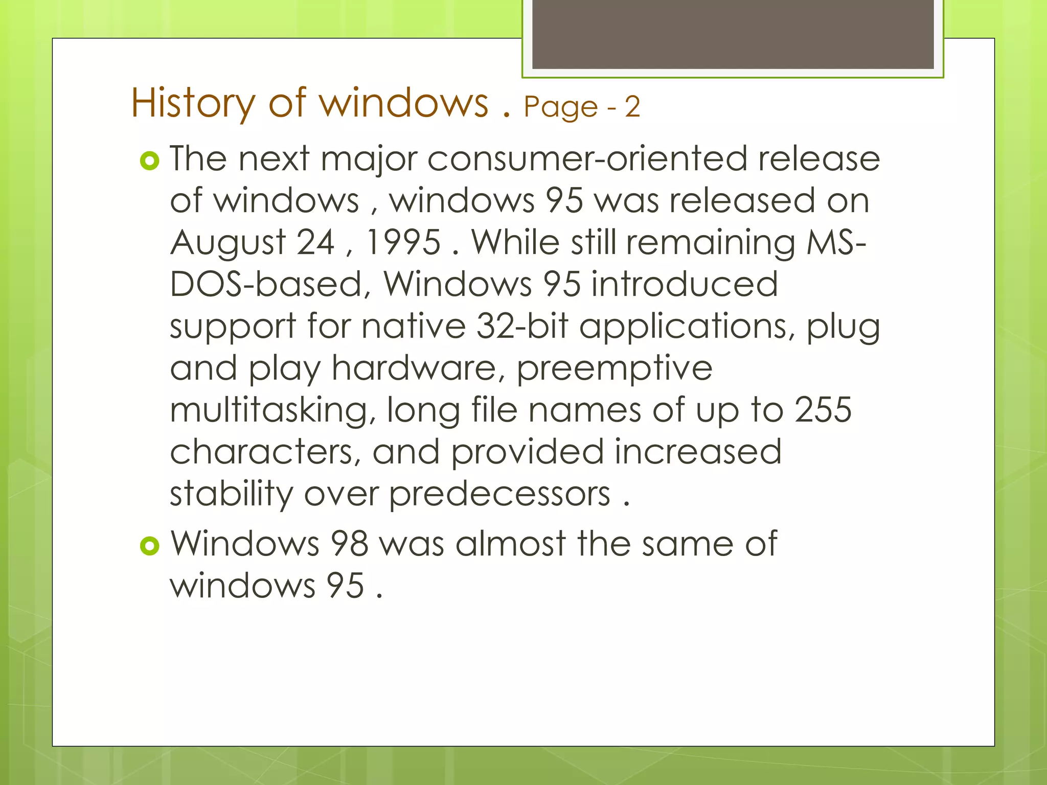 History of windows . Page - 2 
 The next major consumer-oriented release 
of windows , windows 95 was released on 
August 24 , 1995 . While still remaining MS-DOS- 
based, Windows 95 introduced 
support for native 32-bit applications, plug 
and play hardware, preemptive 
multitasking, long file names of up to 255 
characters, and provided increased 
stability over predecessors . 
Windows 98 was almost the same of 
windows 95 . 
 