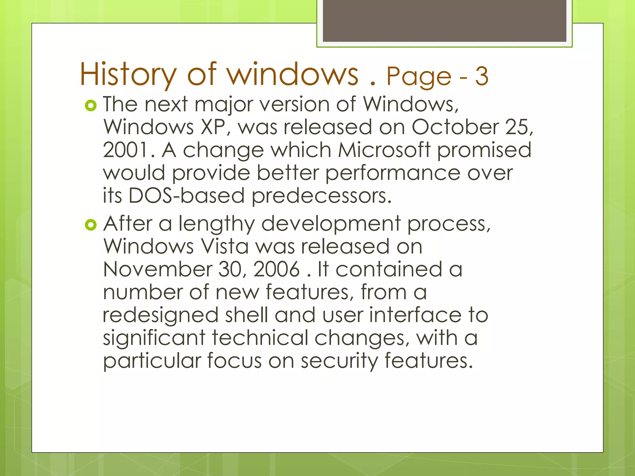 History of windows . Page - 3 
 The next major version of Windows, 
Windows XP, was released on October 25, 
2001. A change which Microsoft promised 
would provide better performance over 
its DOS-based predecessors. 
 After a lengthy development process, 
Windows Vista was released on 
November 30, 2006 . It contained a 
number of new features, from a 
redesigned shell and user interface to 
significant technical changes, with a 
particular focus on security features. 
 
