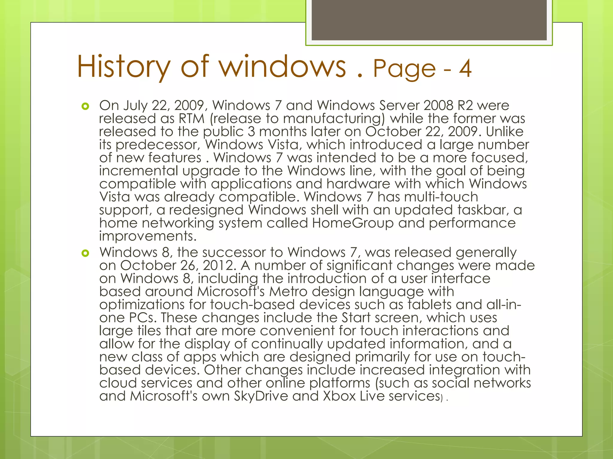 History of windows . Page - 4 
 On July 22, 2009, Windows 7 and Windows Server 2008 R2 were 
released as RTM (release to manufacturing) while the former was 
released to the public 3 months later on October 22, 2009. Unlike 
its predecessor, Windows Vista, which introduced a large number 
of new features . Windows 7 was intended to be a more focused, 
incremental upgrade to the Windows line, with the goal of being 
compatible with applications and hardware with which Windows 
Vista was already compatible. Windows 7 has multi-touch 
support, a redesigned Windows shell with an updated taskbar, a 
home networking system called HomeGroup and performance 
improvements. 
 Windows 8, the successor to Windows 7, was released generally 
on October 26, 2012. A number of significant changes were made 
on Windows 8, including the introduction of a user interface 
based around Microsoft's Metro design language with 
optimizations for touch-based devices such as tablets and all-in-one 
PCs. These changes include the Start screen, which uses 
large tiles that are more convenient for touch interactions and 
allow for the display of continually updated information, and a 
new class of apps which are designed primarily for use on touch-based 
devices. Other changes include increased integration with 
cloud services and other online platforms (such as social networks 
and Microsoft's own SkyDrive and Xbox Live services) . 
 