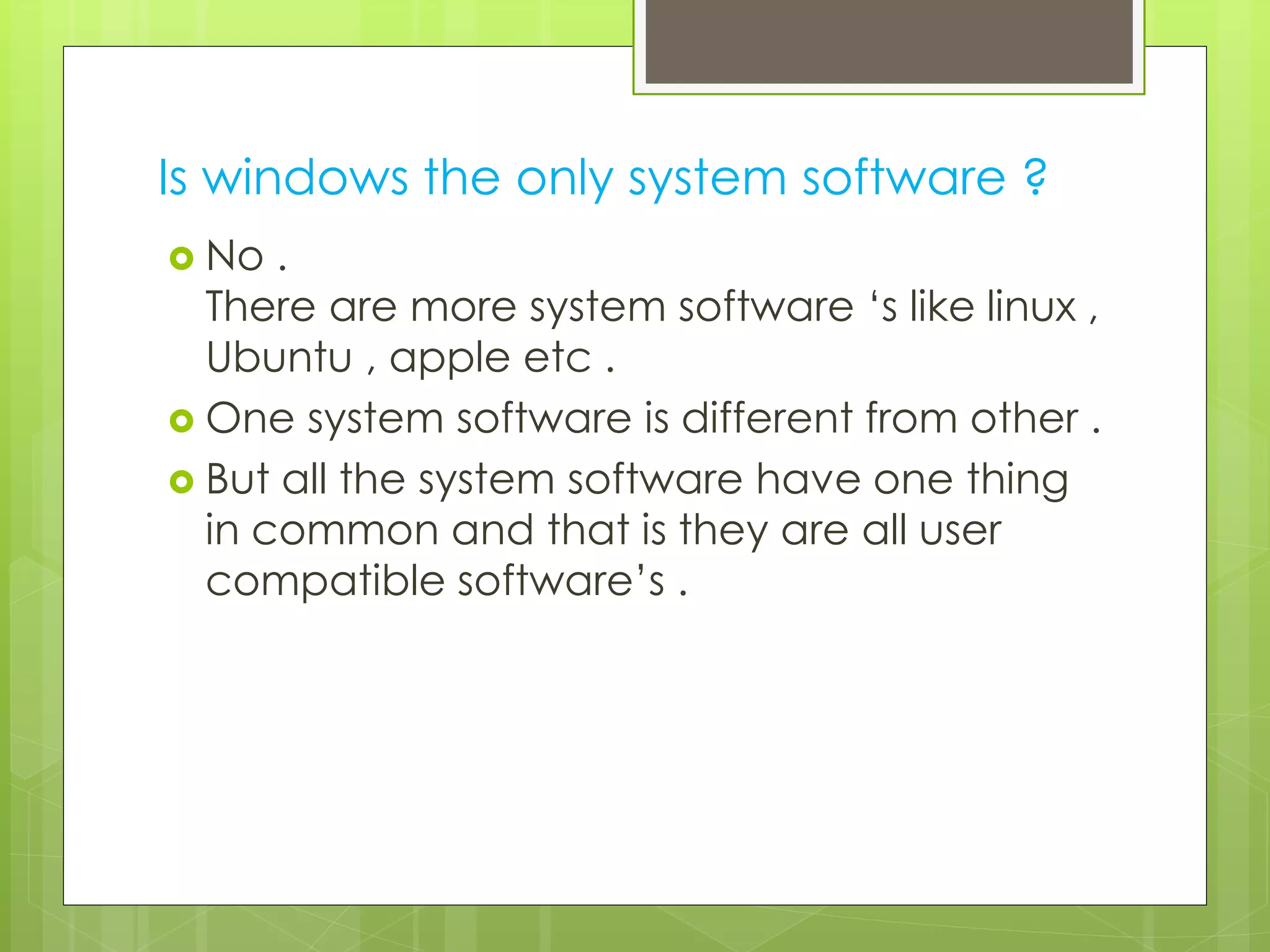 Is windows the only system software ? 
 No . 
There are more system software ‘s like linux , 
Ubuntu , apple etc . 
 One system software is different from other . 
 But all the system software have one thing 
in common and that is they are all user 
compatible software’s . 
 