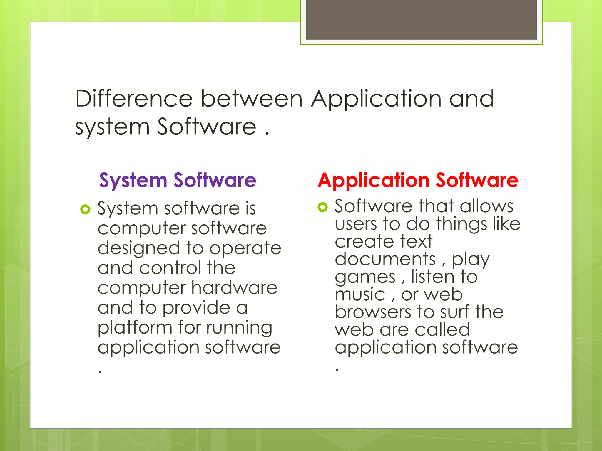 Difference between Application and 
system Software . 
System Software 
 System software is 
computer software 
designed to operate 
and control the 
computer hardware 
and to provide a 
platform for running 
application software 
. 
Application Software 
 Software that allows 
users to do things like 
create text 
documents , play 
games , listen to 
music , or web 
browsers to surf the 
web are called 
application software 
. 
 