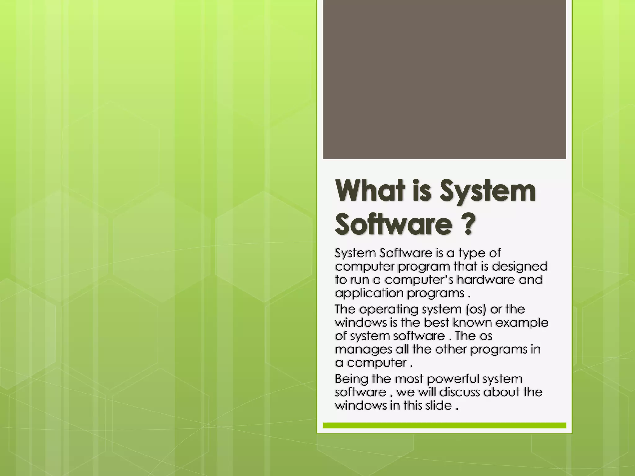 System Software is a type of 
computer program that is designed 
to run a computer’s hardware and 
application programs . 
The operating system (os) or the 
windows is the best known example 
of system software . The os 
manages all the other programs in 
a computer . 
Being the most powerful system 
software , we will discuss about the 
windows in this slide . 
 