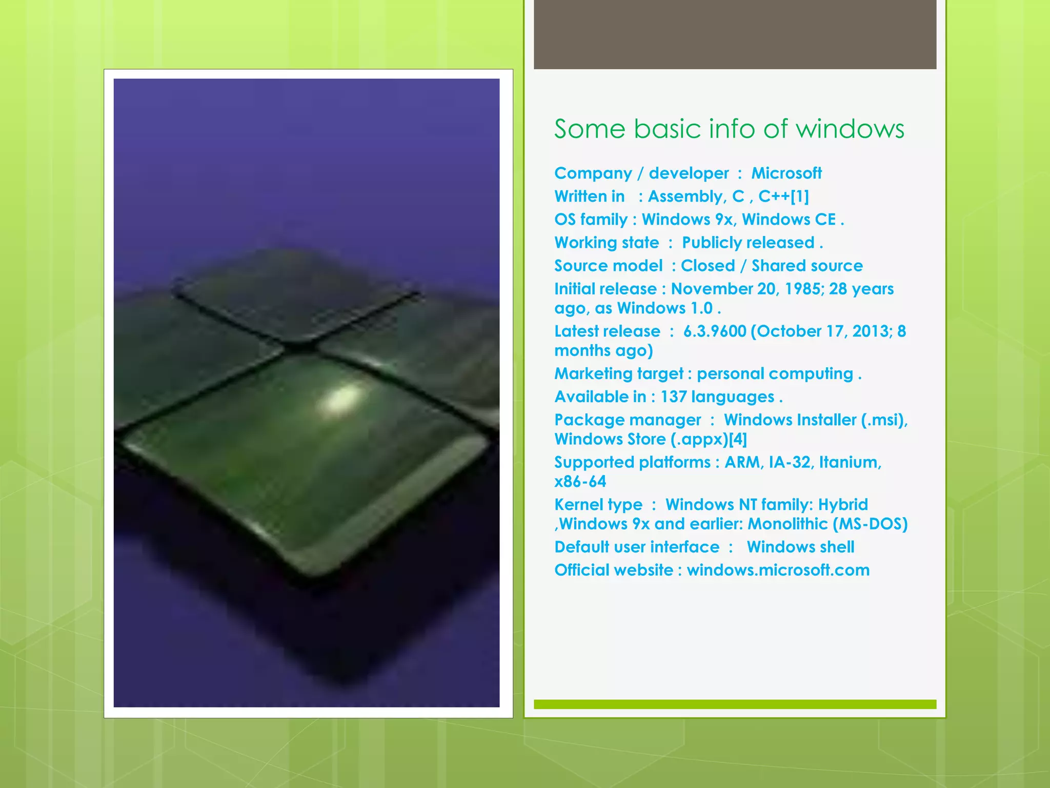 Some basic info of windows 
Company / developer : Microsoft 
Written in : Assembly, C , C++[1] 
OS family : Windows 9x, Windows CE . 
Working state : Publicly released . 
Source model : Closed / Shared source 
Initial release : November 20, 1985; 28 years 
ago, as Windows 1.0 . 
Latest release : 6.3.9600 (October 17, 2013; 8 
months ago) 
Marketing target : personal computing . 
Available in : 137 languages . 
Package manager : Windows Installer (.msi), 
Windows Store (.appx)[4] 
Supported platforms : ARM, IA-32, Itanium, 
x86-64 
Kernel type : Windows NT family: Hybrid 
,Windows 9x and earlier: Monolithic (MS-DOS) 
Default user interface : Windows shell 
Official website : windows.microsoft.com 
 