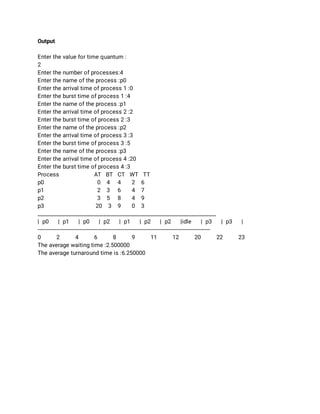 Output 
 
Enter the value for time quantum : 
2 
Enter the number of processes:4 
Enter the name of the process :p0 
Enter the arrival time of process 1 :0 
Enter the burst time of process 1 :4 
Enter the name of the process :p1 
Enter the arrival time of process 2 :2 
Enter the burst time of process 2 :3 
Enter the name of the process :p2 
Enter the arrival time of process 3 :3 
Enter the burst time of process 3 :5 
Enter the name of the process :p3 
Enter the arrival time of process 4 :20 
Enter the burst time of process 4 :3 
Process AT BT CT WT TT 
p0  0 4 4 2 6 
p1  2 3 6 4 7 
p2  3 5 8 4 9 
p3  20 3 9 0 3 
_________________________________________________________________ 
| p0 | p1 | p0 | p2 | p1 | p2 | p2 |idle | p3 | p3 | 
-------------------------------------------------------------------------------------------------------------- 
0 2 4 6 8 9 11 12 20 22 23 
The average waiting time :2.500000 
The average turnaround time is :6.250000 
 
 
 
 
 
 
 
 
 
 
 
 
 
 
 
 