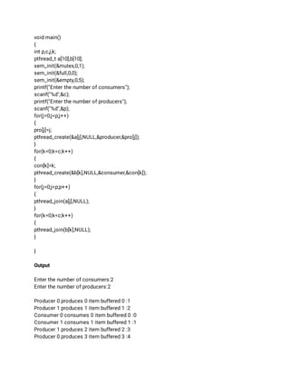 void main() 
{ 
int p,c,j,k; 
pthread_t a[10],b[10]; 
sem_init(&mutex,0,1); 
sem_init(&full,0,0); 
sem_init(&empty,0,5); 
printf("Enter the number of consumers"); 
scanf("%d",&c); 
printf("Enter the number of producers"); 
scanf("%d",&p); 
for(j=0;j<p;j++) 
{ 
pro[j]=j; 
pthread_create(&a[j],NULL,&producer,&pro[j]); 
} 
for(k=0;k<c;k++) 
{ 
con[k]=k; 
pthread_create(&b[k],NULL,&consumer,&con[k]); 
} 
for(j=0;j<p;p++) 
{ 
pthread_join(a[j],NULL); 
} 
for(k=0;k<c;k++) 
{ 
pthread_join(b[k],NULL); 
} 
 
} 
 
Output 
 
Enter the number of consumers:2 
Enter the number of producers:2 
 
Producer 0 produces 0 item buffered 0 :1 
Producer 1 produces 1 item buffered 1 :2 
Consumer 0 consumes 0 item buffered 0 :0 
Consumer 1 consumes 1 item buffered 1 :1 
Producer 1 produces 2 item buffered 2 :3 
Producer 0 produces 3 item buffered 3 :4 
 