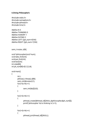 6.Dining Philosopher’s 
 
#include<stdio.h> 
#include<semaphore.h> 
#include<pthread.h> 
#include<time.h> 
 
#deﬁne N 5 
#deﬁne THINKING 0 
#deﬁne HUNGRY 1 
#deﬁne EATING 2 
#deﬁne LEFT ((ph_num+4)%N) 
#deﬁne RIGHT ((ph_num+1)%N) 
 
 
sem_t mutex, s[N]; 
 
void *philosopher(void *num); 
void take_fork(int); 
void put_fork(int); 
void test(int); 
int state[N]; 
int ph_num[N]={0,1,2,3,4}; 
 
void main() 
{  
int i; 
pthread_t thread_id[N]; 
sem_init(&mutex,0,1); 
for(i=0;i<N;i++) 
{ 
sem_init(&s[i],0,0); 
} 
 
for(i=0;i<N;i++) 
{ 
pthread_create(&thread_id[i],NULL,&philosopher,&ph_num[i]); 
printf("philosopher %d is thinking n",i+1); 
} 
 
for(i=0;i<N;i++) 
{ 
pthread_join(thread_id[i],NULL); 
 