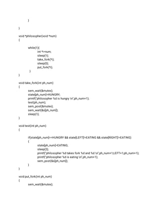} 
 
} 
 
void *philosopher(void *num) 
{ 
 
while(1){ 
int *i=num; 
sleep(1); 
take_fork(*i); 
sleep(0); 
put_fork(*i); 
} 
} 
 
void take_fork(int ph_num) 
{ 
sem_wait(&mutex); 
state[ph_num]=HUNGRY; 
printf("philosopher %d is hungry n",ph_num+1); 
test(ph_num); 
sem_post(&mutex); 
sem_wait(&s[ph_num]); 
sleep(1); 
} 
 
void test(int ph_num) 
{ 
 
if(state[ph_num]==HUNGRY && state[LEFT]!=EATING && state[RIGHT]!=EATING) 
{ 
state[ph_num]=EATING; 
sleep(2); 
printf("philosopher %d takes fork %d and %d n",ph_num+1,LEFT+1,ph_num+1); 
printf("philosopher %d is eating n",ph_num+1); 
sem_post(&s[ph_num]); 
} 
} 
 
void put_fork(int ph_num) 
{ 
sem_wait(&mutex); 
 