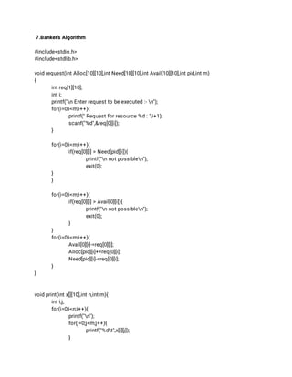 7.Banker’s Algorithm 
 
#include<stdio.h> 
#include<stdlib.h> 
 
void request(int Alloc[10][10],int Need[10][10],int Avail[10][10],int pid,int m) 
{ 
int req[1][10]; 
int i; 
printf("n Enter request to be executed :- n"); 
for(i=0;i<m;i++){ 
printf(" Request for resource %d : ",i+1); 
scanf("%d",&req[0][i]); 
} 
 
for(i=0;i<m;i++){ 
if(req[0][i] > Need[pid][i]){ 
printf("n not possiblen"); 
exit(0); 
} 
} 
 
for(i=0;i<m;i++){ 
if(req[0][i] > Avail[0][i]){ 
printf("n not possiblen"); 
exit(0); 
} 
} 
for(i=0;i<m;i++){ 
Avail[0][i]-=req[0][i]; 
Alloc[pid][i]+=req[0][i]; 
Need[pid][i]-=req[0][i]; 
} 
} 
 
 
void print(int x[][10],int n,int m){ 
int i,j; 
for(i=0;i<n;i++){ 
printf("n"); 
for(j=0;j<m;j++){ 
printf("%dt",x[i][j]); 
} 
 