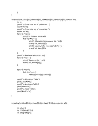 } 
} 
 
void input(int Alloc[][10],int Need[][10],int Max[10][10],int Work[1][10],int *n,int *m){ 
int i,j; 
printf("n Enter total no. of processes : "); 
scanf("%d",n); 
printf("n Enter total no. of resources : "); 
scanf("%d",m); 
for(i=0;i<*n;i++){ 
printf("n Process %dn",i+1); 
for(j=0;j<*m;j++){ 
printf(" Allocation for resource %d : ",j+1); 
scanf("%d",&Alloc[i][j]); 
printf(" Maximum for resource %d : ",j+1); 
scanf("%d",&Max[i][j]); 
} 
} 
printf("n Available resources : n"); 
for(i=0;i<*m;i++){ 
printf(" Resource %d : ",i+1); 
scanf("%d",&Work[0][i]); 
} 
 
for(i=0;i<*n;i++) 
for(j=0;j<*m;j++) 
Need[i][j]=Max[i][j]-Alloc[i][j]; 
 
printf("n Allocation Table "); 
print(Alloc,*n,*m); 
printf("n Maximum Table"); 
print(Max,*n,*m); 
printf("n Need Table"); 
print(Need,*n,*m); 
 
} 
 
 
int safety(int Alloc[][10],int Need[][10],int Avail[1][10],int n,int m,int a[]){ 
 
int i,j,k,x=0; 
int F[10],Work[1][10]; 
int pﬂag=0,ﬂag=0; 
 