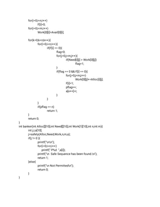 for(i=0;i<n;i++) 
F[i]=0; 
for(i=0;i<m;i++) 
Work[0][i]=Avail[0][i]; 
 
for(k=0;k<n;k++){ 
for(i=0;i<n;i++){ 
if(F[i] == 0){ 
ﬂag=0; 
for(j=0;j<m;j++){ 
if(Need[i][j] > Work[0][j]) 
ﬂag=1; 
} 
if(ﬂag == 0 && F[i] == 0){ 
for(j=0;j<m;j++) 
Work[0][j]+=Alloc[i][j]; 
F[i]=1; 
pﬂag++; 
a[x++]=i; 
} 
} 
} 
if(pﬂag == n) 
return 1; 
} 
return 0; 
} 
int banker(int Alloc[][10],int Need[][10],int Work[1][10],int n,int m){ 
int j,i,a[10]; 
j=safety(Alloc,Need,Work,n,m,a); 
if(j != 0 ){ 
printf("nn"); 
for(i=0;i<n;i++) 
printf(" P%d ",a[i]); 
printf("n Safe Sequence has been found.n"); 
return 1; 
}else{ 
printf("n Not Permittedn"); 
return 0; 
} 
} 
 
 
 