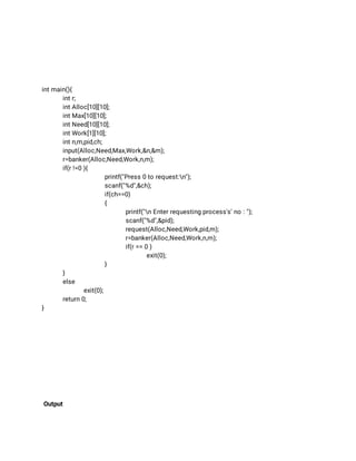  
 
 
 
 
int main(){ 
int r; 
int Alloc[10][10]; 
int Max[10][10]; 
int Need[10][10]; 
int Work[1][10]; 
int n,m,pid,ch; 
input(Alloc,Need,Max,Work,&n,&m); 
r=banker(Alloc,Need,Work,n,m); 
if(r !=0 ){ 
printf("Press 0 to request:n"); 
scanf("%d",&ch); 
if(ch==0) 
{ 
printf("n Enter requesting process's' no : "); 
scanf("%d",&pid); 
request(Alloc,Need,Work,pid,m); 
r=banker(Alloc,Need,Work,n,m); 
if(r == 0 ) 
exit(0); 
} 
} 
else 
exit(0); 
return 0; 
} 
 
 
 
 
 
 
 
 
 
 
Output 
 
 
