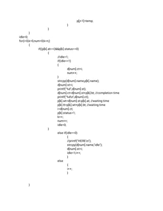 p[j+1]=temp; 
} 
} 
} 
idle=0; 
for(i=0,k=0,num=0;k<n;) 
{ 
if((p[k].at<=i)&&p[k].status==0) 
{ 
//idle=1; 
if(idle==1) 
{ 
d[num].ct=i; 
num++; 
} 
strcpy(d[num].name,p[k].name); 
d[num].st=i; 
printf("%d",d[num].st); 
d[num].ct=d[num].st+p[k].bt; //completion time 
printf("%dn",d[num].ct); 
p[k].wt=d[num].st-p[k].at; //waiting time 
p[k].tt=p[k].wt+p[k].bt; //waiting time 
i=d[num].ct; 
p[k].status=1; 
k++; 
num++; 
idle=0; 
}  
else if(idle==0) 
{ 
//printf("HEREn"); 
strcpy(d[num].name,"idle"); 
d[num].st=i; 
idle=1;i++; 
} 
else 
{ 
i++; 
} 
 
 
} 
 
 