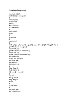 9. Lru Page Replacement 
 
#include<stdio.h> 
int ﬁndLRU(int time[], int n) 
{ 
int min, pos,i; 
min=time[0]; 
pos=0; 
for (i=1;i<n;i++) 
if (time[i]<min) 
{ 
min=time[i]; 
pos=i; 
} 
return pos; 
} 
void main() 
{ 
int f, n,i,k,j,pos, frames[10], pages[30], count=0, time[10],ﬂag1,ﬂag2, faults=0; 
printf("Enter no. of pages:"); 
scanf("%d" ,&n); 
printf("Enter the no. of frames:"); 
scanf("%d" ,&f); 
printf("Enter the reference string:"); 
for(i=0;i<n;i++) 
scanf("%d", &pages[i]); 
for(i=0;i<f;i++) 
frames[i]=-1; 
for(i=0;i<n;i++) 
{ 
ﬂag1=ﬂag2=0; 
for(j=0; j<f;j++) 
if(frames[j]==pages[i]) 
{ 
count++; 
time[j]=count; 
ﬂag1=ﬂag2=1; 
break; 
} 
if (ﬂag1==0) 
{ 
for(j=0;j<f;j++) 
{if (frames[j]==-1) 
 