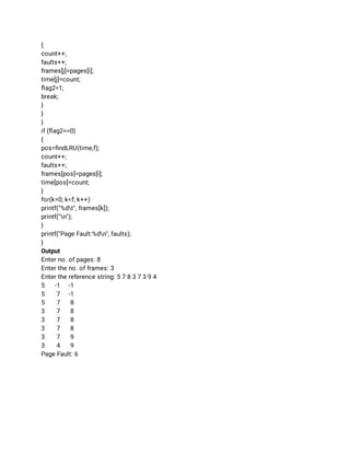 { 
count++; 
faults++; 
frames[j]=pages[i]; 
time[j]=count; 
ﬂag2=1; 
break; 
} 
} 
} 
if (ﬂag2==0) 
{ 
pos=ﬁndLRU(time,f); 
count++; 
faults++; 
frames[pos]=pages[i]; 
time[pos]=count; 
} 
for(k=0; k<f; k++) 
printf("%dt", frames[k]); 
printf("n"); 
} 
printf("Page Fault:%dn", faults); 
} 
Output 
Enter no. of pages: 8 
Enter the no. of frames: 3 
Enter the reference string: 5 7 8 3 7 3 9 4 
5 -1 -1 
5 7 -1 
5 7 8 
3 7 8 
3 7 8 
3 7 8 
3 7 9 
3 4 9 
Page Fault: 6 
 
 
 
 
 
 
 