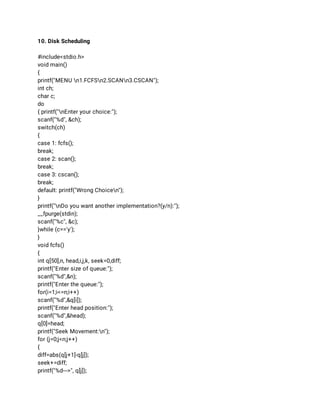 10. Disk Scheduling 
 
#include<stdio.h> 
void main() 
{ 
printf("MENU n1.FCFSn2.SCANn3.CSCAN"); 
int ch; 
char c; 
do 
{ printf("nEnter your choice:"); 
scanf("%d", &ch); 
switch(ch) 
{ 
case 1: fcfs(); 
break; 
case 2: scan(); 
break; 
case 3: cscan(); 
break; 
default: printf("Wrong Choicen"); 
} 
printf("nDo you want another implementation?(y/n):"); 
__fpurge(stdin); 
scanf("%c", &c); 
}while (c=='y'); 
} 
void fcfs() 
{ 
int q[50],n, head,i,j,k, seek=0,diff; 
printf("Enter size of queue:"); 
scanf("%d",&n); 
printf("Enter the queue:"); 
for(i=1;i<=n;i++) 
scanf("%d",&q[i]); 
printf("Enter head position:"); 
scanf("%d",&head); 
q[0]=head; 
printf("Seek Movement:n"); 
for (j=0;j<n;j++) 
{ 
diff=abs(q[j+1]-q[j]); 
seek+=diff; 
printf("%d--->", q[j]); 
 