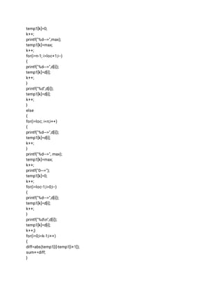 temp1[k]=0; 
k++; 
printf("%d--->",max); 
temp1[k]=max; 
k++; 
for(i=n-1; i>loc+1;i--) 
{ 
printf("%d--->",d[i]); 
temp1[k]=d[i]; 
k++; 
} 
printf("%d",d[i]); 
temp1[k]=d[i]; 
k++; 
} 
else 
{ 
for(i=loc; i<n;i++) 
{ 
printf("%d--->",d[i]); 
temp1[k]=d[i]; 
k++; 
} 
printf("%d--->", max); 
temp1[k]=max; 
k++; 
printf("0--->"); 
temp1[k]=0; 
k++; 
for(i=loc-1;i>0;i--) 
{ 
printf("%d--->",d[i]); 
temp1[k]=d[i]; 
k++; 
} 
printf("%dn",d[i]); 
temp1[k]=d[i]; 
k++;} 
for(i=0;i<k-1;i++) 
{ 
diff=abs(temp1[i]-temp1[i+1]); 
sum+=diff; 
} 
 