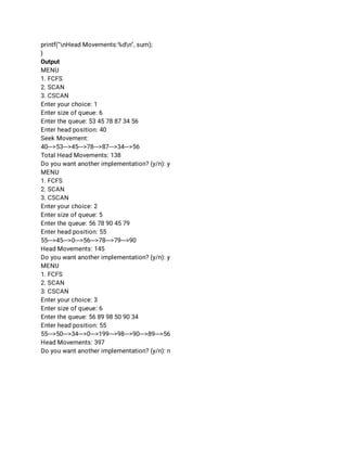 printf("nHead Movements:%dn", sum); 
} 
Output 
MENU 
1. FCFS 
2. SCAN 
3. CSCAN 
Enter your choice: 1 
Enter size of queue: 6 
Enter the queue: 53 45 78 87 34 56 
Enter head position: 40 
Seek Movement: 
40--->53--->45--->78--->87--->34--->56 
Total Head Movements: 138 
Do you want another implementation? (y/n): y 
MENU 
1. FCFS 
2. SCAN 
3. CSCAN 
Enter your choice: 2 
Enter size of queue: 5 
Enter the queue: 56 78 90 45 79 
Enter head position: 55 
55--->45--->0--->56--->78--->79--->90 
Head Movements: 145 
Do you want another implementation? (y/n): y 
MENU 
1. FCFS 
2. SCAN 
3. CSCAN 
Enter your choice: 3 
Enter size of queue: 6 
Enter the queue: 56 89 98 50 90 34 
Enter head position: 55 
55--->50--->34--->0--->199--->98--->90--->89--->56 
Head Movements: 397 
Do you want another implementation? (y/n): n 
 
 
 
 
 
 
 