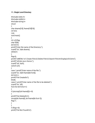 11. Single Level Directory 
 
#include<stdio.h> 
#include<stdlib.h> 
#include<string.h> 
struct 
{ 
char dname[10], fname[10][10]; 
int fcnt; 
} dir; 
void main() 
{ 
int i,ch,ﬂag; 
char f[30]; 
dir.fcnt=0; 
printf("Enter the name of the Directory:"); 
scanf("%s", &dir.dname); 
while(1) 
{ 
ﬂag=0; 
printf("nMENU n1.Create Filen2.Delete Filen3.Search Filen4.Displayn5.Exitn"); 
printf("nEnter your choice:"); 
scanf("%d", &ch); 
switch (ch) 
{ 
case 1:printf("Enter name of the ﬁle:"); 
scanf("%s", &dir.fname[dir.fcnt]); 
dir.fcnt++; 
printf("File Createdn"); 
break; 
case 2: printf("Enter name of the ﬁle to be deleted:"); 
scanf("%s", &f); 
for(i=0;i<dir.fcnt;i++) 
{ 
if (strcmp(f,dir.fname[i])==0) 
{ 
printf("File Deleted!n"); 
strcpy(dir.fname[i], dir.fname[dir.fcnt-1]); 
ﬂag=1; 
} 
} 
if (ﬂag==0) 
printf("File Not Found!n"); 
 