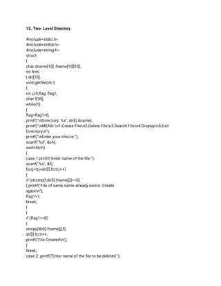 12. Two- Level Directory 
 
#include<stdio.h> 
#include<stdlib.h> 
#include<string.h> 
struct 
{ 
char dname[10], fname[10][10]; 
int fcnt; 
} dir[10]; 
void getﬁle(int i) 
{ 
int j,ch,ﬂag, ﬂag1; 
char f[30]; 
while(1) 
{ 
ﬂag=ﬂag1=0; 
printf("nDirectory: %s", dir[i].dname); 
printf("nMENU n1.Create Filen2.Delete Filen3.Search Filen4.Displayn5.Exit 
Directoryn"); 
printf("nEnter your choice:"); 
scanf("%d", &ch); 
switch(ch) 
{ 
case 1:printf("Enter name of the ﬁle:"); 
scanf("%s", &f); 
for(j=0;j<dir[i].fcnt;j++) 
{ 
if (strcmp(f,dir[i].fname[j])==0) 
{ printf("File of same name already exists. Create 
againn"); 
ﬂag1=1; 
break; 
} 
} 
if (ﬂag1==0) 
{ 
strcpy(dir[i].fname[j],f); 
dir[i].fcnt++; 
printf("File Createdn"); 
} 
break; 
case 2: printf("Enter name of the ﬁle to be deleted:"); 
 