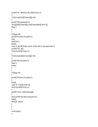 scanf("%s", &f);for(j=0;j<dir[i].fcnt;j++) 
{ 
if (strcmp(f,dir[i].fname[j])==0) 
{ 
printf("File Deleted!n"); 
strcpy(dir[i].fname[j], dir[i].fname[dir[i].fcnt-1]); 
ﬂag=1; 
} 
} 
if (ﬂag==0) 
printf("File Not Found!n"); 
else 
dir[i].fcnt--; 
break; 
case 3: printf("Enter name of the ﬁle to be searched:"); 
scanf("%s", &f); 
for(j=0;j<dir[i].fcnt;j++) 
{ 
if (strcmp(f,dir[i].fname[j])==0) 
{ 
printf("File Found!n"); 
ﬂag=1; 
break; 
} 
} 
if (ﬂag==0) 
{ 
printf("File Not Found!n"); 
} 
break; 
case 4: if (dir[i].fcnt!=0) 
for(j=0;j<dir[i].fcnt;j++) 
{ 
printf("%sn", dir[i].fname[j]); 
} 
else printf("No ﬁles Present!n"); 
break; 
default: return; 
} 
} 
} 
void main() 
{ 
 