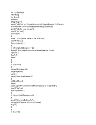int i,ch,ﬂag,ﬂag1; 
char f[30]; 
int dcnt=0; 
while(1) 
{ﬂag=ﬂag1=0; 
printf("nMENU n1.Create Directoryn2.Delete Directoryn3.Search 
Directoryn4.Choose Directoryn5.Displayn6.Exitn"); 
printf("nEnter your choice:"); 
scanf("%d", &ch); 
switch(ch) 
{ 
case 1:printf("Enter name of the directory:"); 
scanf("%s", &f); 
for(i=0;i<dcnt;i++) 
{ 
if (strcmp(f,dir[i].dname)==0) 
{ printf("Directory of same name already exists. Create 
againn"); 
ﬂag1=1; 
break; 
} 
} 
if (ﬂag1==0) 
{ 
strcpy(dir[i].dname,f); 
dir[dcnt].fcnt=0; 
dcnt++; 
printf("Directory Createdn"); 
} 
dir[dcnt].fcnt=0; 
break; 
case 2: printf("Enter name of the directory to be deleted:"); 
scanf("%s", &f); 
for(i=0;i<dcnt;i++) 
{ 
if (strcmp(f,dir[i].dname)==0) 
{ 
printf("Directory Deleted!n"); 
strcpy(dir[i].dname, dir[dcnt-1].dname); 
ﬂag=1; 
} 
} 
if (ﬂag==0) 
 