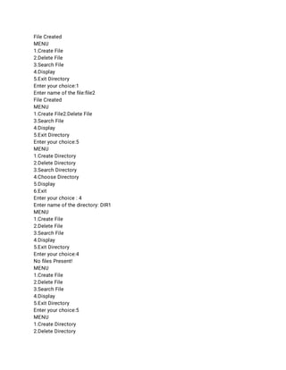 File Created 
MENU 
1.Create File 
2.Delete File 
3.Search File 
4.Display 
5.Exit Directory 
Enter your choice:1 
Enter name of the ﬁle:ﬁle2 
File Created 
MENU 
1.Create File2.Delete File 
3.Search File 
4.Display 
5.Exit Directory 
Enter your choice:5 
MENU 
1.Create Directory 
2.Delete Directory 
3.Search Directory 
4.Choose Directory 
5.Display 
6.Exit 
Enter your choice : 4 
Enter name of the directory: DIR1 
MENU 
1.Create File 
2.Delete File 
3.Search File 
4.Display 
5.Exit Directory 
Enter your choice:4 
No ﬁles Present! 
MENU 
1.Create File 
2.Delete File 
3.Search File 
4.Display 
5.Exit Directory 
Enter your choice:5 
MENU 
1.Create Directory 
2.Delete Directory 
 