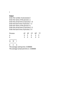  
} 
 
Output  
Enter the number of processes:2 
Enter the name of the process :a 
Enter the arrival time of process 1 :0 
Enter the burst time of process 1 :2 
Enter the name of the process :b 
Enter the arrival time of process 2 :2 
Enter the burst time of process 2 :4 
 
Process AT BT CT WT TT 
a  0 2 6 0 2 
b  2 4 0 0 4 
___________ 
|a |b | 
------------------ 
0 2 6 
The average waiting time :0.000000 
The average turnaround time is :3.000000 
 
 
 
 
 
 
 
 
 
 
 
 
 
 
 
 
 
 
 
 
 
 
 