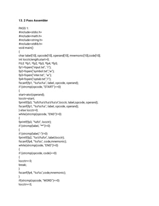 13. 2 Pass Assembler 
 
PASS 1: 
#include<stdio.h> 
#include<math.h> 
#include<string.h> 
#include<stdlib.h> 
void main() 
{ 
char label[10], opcode[10], operand[10], mnemonic[10],code[10]; 
int locctr,length,start=0; 
FILE *fp1, *fp2, *fp3, *fp4, *fp5; 
fp1=fopen("input.txt", "r"); 
fp2=fopen("symbol.txt","w"); 
fp3=fopen("inter.txt", "w"); 
fp4=fopen("optab.txt","r"); 
fscanf(fp1, "%s%s%s", label, opcode, operand); 
if (strcmp(opcode, "START")==0) 
{ 
start=atoi(operand); 
locctr=start; 
fprintf(fp3, "%dt%st%st%sn",locctr, label,opcode, operand); 
fscanf(fp1, "%s%s%s", label, opcode, operand); 
} else locctr=0; 
while(strcmp(opcode, "END")!=0) 
{ 
fprintf(fp3, "%dt", locctr); 
if (strcmp(label, "**")!=0) 
{ 
if (strcmp(label,"-")!=0) 
fprintf(fp2, "%st%dn", label,locctr); 
fscanf(fp4, "%s%s", code,mnemonic); 
while(strcmp(code, "END")!=0) 
{ 
if (strcmp(opcode, code)==0) 
{ 
locctr+=3; 
break; 
} 
fscanf(fp4, "%s%s",code,mnemonic); 
} 
if(strcmp(opcode, "WORD")==0) 
locctr+=3; 
 