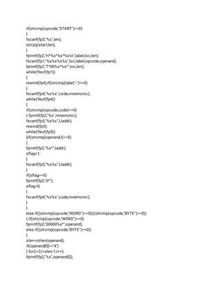 if(strcmp(opcode,"START")==0) 
{ 
fscanf(fp3,"%s",len); 
strcpy(start,len); 
} 
fprintf(fp2,"H^%s^%s^%sn",label,loc,len); 
fscanf(fp1,"%s%s%s%s",loc,label,opcode,operand); 
fprintf(fp2,"T^00%s^%s^",loc,len); 
while(!feof(fp1)) 
{ 
rewind(fp4);if(strcmp(label,"-")==0) 
{ 
fscanf(fp4,"%s%s",code,mnemonic); 
while(!feof(fp4)) 
{ 
if(strcmp(opcode,code)==0) 
{ fprintf(fp2,"%s",mnemonic); 
fscanf(fp5,"%s%s",l,laddr); 
rewind(fp5); 
while(!feof(fp5)) 
{if(strcmp(operand,l)==0) 
{ 
fprintf(fp2,"%s^",laddr); 
sﬂag=1; 
} 
fscanf(fp5,"%s%s",l,laddr); 
} 
if(sﬂag==0) 
fprintf(fp2,"0^"); 
sﬂag=0; 
} 
fscanf(fp4,"%s%s",code,mnemonic); 
} 
} 
else if((strcmp(opcode,"WORD")==0)||(strcmp(opcode,"BYTE")==0)) 
{ if(strcmp(opcode,"WORD")==0) 
fprintf(fp2,"00000%s^",operand); 
else if((strcmp(opcode,"BYTE")==0)) 
{ 
slen=strlen(operand); 
if(operand[0]=='X') 
{ for(i=2;i<slen-1;i++) 
fprintf(fp2,"%x",operand[i]); 
 