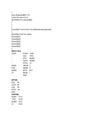 } 
else if(operand[0]=='C') 
{ for(i=2;i<slen-1;i++) 
fprintf(fp2,"%x",operand[i]); 
} 
} 
} 
fscanf(fp1,"%s%s%s%s",loc,label,opcode,operand); 
} 
fprintf(fp2,"nE^%s",start); 
fclose(fp1); 
fclose(fp2); 
fclose(fp3); 
fclose(fp4); 
fclose(fp5); 
} 
INPUT FILE: 
COPY START 2100 
- LDA FIVE 
- STA NUM1 
- LDCH NUM2 
- STCH C1 
NUM1 RESW 2 
FIVE  WORD 3 
NUM2 BYTE X'F1' 
C1 RESB 1 
- END - 
 
OPTAB: 
STA 0C 
LDCH 50 
LDA 00 
STCH 54 
END 
SYMTAB: 
NUM1 2112 
FIVE 2118 
NUM2 2121 
C1 2122 
 
 
 
 
 