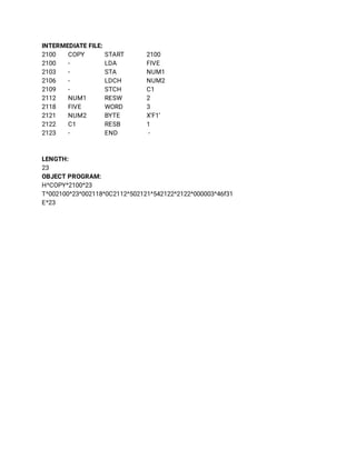 INTERMEDIATE FILE: 
2100 COPY  START 2100   
2100 - LDA FIVE 
2103 - STA NUM1 
2106 - LDCH NUM2 
2109 - STCH C1 
2112 NUM1 RESW 2 
2118 FIVE WORD 3 
2121 NUM2 BYTE X’F1’ 
2122 C1 RESB 1 
2123 - END - 
 
 
LENGTH: 
23 
OBJECT PROGRAM: 
H^COPY^2100^23 
T^002100^23^002118^0C2112^502121^542122^2122^000003^46f31 
E^23 
 
 
 
 
 
 
 
 
 
 
 
 
 
 
 
 
 
 
 
 
 
 
 
 
 