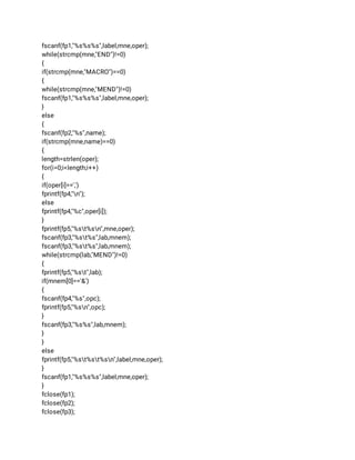 fscanf(fp1,"%s%s%s",label,mne,oper); 
while(strcmp(mne,"END")!=0) 
{ 
if(strcmp(mne,"MACRO")==0) 
{ 
while(strcmp(mne,"MEND")!=0) 
fscanf(fp1,"%s%s%s",label,mne,oper); 
} 
else 
{ 
fscanf(fp2,"%s",name); 
if(strcmp(mne,name)==0) 
{ 
length=strlen(oper); 
for(i=0;i<length;i++) 
{ 
if(oper[i]==',') 
fprintf(fp4,"n"); 
else 
fprintf(fp4,"%c",oper[i]); 
} 
fprintf(fp5,"%st%sn",mne,oper); 
fscanf(fp3,"%st%s",lab,mnem); 
fscanf(fp3,"%st%s",lab,mnem); 
while(strcmp(lab,"MEND")!=0) 
{ 
fprintf(fp5,"%st",lab); 
if(mnem[0]=='&') 
{ 
fscanf(fp4,"%s",opc); 
fprintf(fp5,"%sn",opc); 
} 
fscanf(fp3,"%s%s",lab,mnem); 
} 
} 
else 
fprintf(fp5,"%st%st%sn",label,mne,oper); 
} 
fscanf(fp1,"%s%s%s",label,mne,oper); 
} 
fclose(fp1); 
fclose(fp2); 
fclose(fp3); 
 