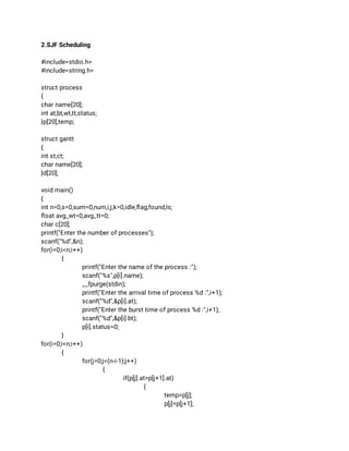 2.SJF Scheduling 
 
#include<stdio.h> 
#include<string.h> 
  
struct process 
{ 
char name[20]; 
int at,bt,wt,tt,status; 
}p[20],temp; 
 
struct gantt 
{ 
int st,ct; 
char name[20]; 
}d[20]; 
 
void main() 
{ 
int n=0,s=0,sum=0,num,i,j,k=0,idle,ﬂag,found,ls; 
ﬂoat avg_wt=0,avg_tt=0; 
char c[20]; 
printf("Enter the number of processes"); 
scanf("%d",&n); 
for(i=0;i<n;i++) 
{ 
printf("Enter the name of the process :"); 
scanf("%s",p[i].name); 
__fpurge(stdin); 
printf("Enter the arrival time of process %d :",i+1); 
scanf("%d",&p[i].at); 
printf("Enter the burst time of process %d :",i+1); 
scanf("%d",&p[i].bt); 
p[i].status=0; 
} 
for(i=0;i<n;i++) 
{ 
for(j=0;j<(n-i-1);j++) 
{ 
if(p[j].at>p[j+1].at) 
{ 
temp=p[j]; 
p[j]=p[j+1]; 
 