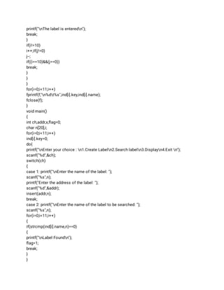 printf("nThe label is enteredn"); 
break; 
} 
if(i!=10) 
i++;if(j!=0) 
j--; 
if((i==10)&&(j==0)) 
break; 
} 
} 
} 
for(i=0;i<11;i++) 
fprintf(f,"n%dt%s",ind[i].key,ind[i].name); 
fclose(f); 
} 
void main() 
{ 
int ch,addr,x,ﬂag=0; 
char n[20],i; 
for(i=0;i<11;i++) 
ind[i].key=0; 
do{ 
printf("nEnter your choice : n1.Create Labeln2.Search labeln3.Displayn4.Exit n"); 
scanf("%d",&ch); 
switch(ch) 
{ 
case 1: printf("nEnter the name of the label: "); 
scanf("%s",n); 
printf("Enter the address of the label: "); 
scanf("%d",&addr); 
insert(addr,n); 
break; 
case 2: printf("nEnter the name of the label to be searched: "); 
scanf("%s",n); 
for(i=0;i<11;i++) 
{ 
if(strcmp(ind[i].name,n)==0) 
{ 
printf("nLabel Foundn"); 
ﬂag=1; 
break; 
} 
} 
 