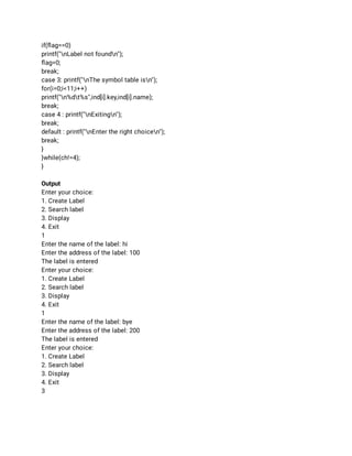 if(ﬂag==0) 
printf("nLabel not foundn"); 
ﬂag=0; 
break; 
case 3: printf("nThe symbol table isn"); 
for(i=0;i<11;i++) 
printf("n%dt%s",ind[i].key,ind[i].name); 
break; 
case 4 : printf("nExitingn"); 
break; 
default : printf("nEnter the right choicen"); 
break; 
} 
}while(ch!=4); 
} 
 
Output 
Enter your choice: 
1. Create Label 
2. Search label 
3. Display 
4. Exit 
1 
Enter the name of the label: hi 
Enter the address of the label: 100 
The label is entered 
Enter your choice: 
1. Create Label 
2. Search label 
3. Display 
4. Exit 
1 
Enter the name of the label: bye 
Enter the address of the label: 200 
The label is entered 
Enter your choice: 
1. Create Label 
2. Search label 
3. Display 
4. Exit 
3 
 
 
 