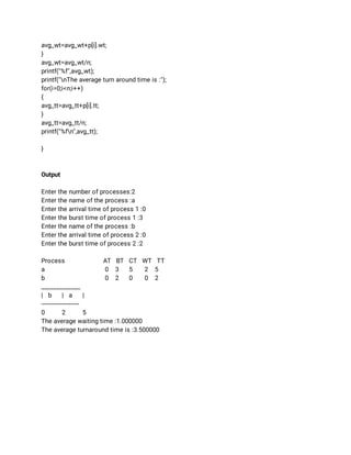 avg_wt=avg_wt+p[i].wt; 
} 
avg_wt=avg_wt/n; 
printf("%f",avg_wt); 
printf("nThe average turn around time is :"); 
for(i=0;i<n;i++) 
{ 
avg_tt=avg_tt+p[i].tt; 
} 
avg_tt=avg_tt/n; 
printf("%fn",avg_tt); 
 
} 
 
 
Output 
  
Enter the number of processes:2 
Enter the name of the process :a 
Enter the arrival time of process 1 :0 
Enter the burst time of process 1 :3 
Enter the name of the process :b 
Enter the arrival time of process 2 :0 
Enter the burst time of process 2 :2 
 
Process AT BT CT WT TT 
a  0 3 5 2 5 
b  0 2 0 0 2 
_____________ 
| b | a | 
---------------------- 
0 2 5 
The average waiting time :1.000000 
The average turnaround time is :3.500000 
 
 
 
 
 
 
 
 
 
 