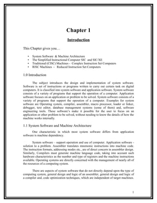 Chapter 1
                                   Introduction

This Chapter gives you…

   •   System Software & Machine Architecture
   •   The Simplified Instructional Computer SIC and SIC/XE
   •   Traditional (CISC) Machines - Complex Instruction Set Computers
   •   RISC Machines - Reduced Instruction Set Computers

1.0 Introduction

        The subject introduces the design and implementation of system software.
Software is set of instructions or programs written to carry out certain task on digital
computers. It is classified into system software and application software. System software
consists of a variety of programs that support the operation of a computer. Application
software focuses on an application or problem to be solved. System software consists of a
variety of programs that support the operation of a computer. Examples for system
software are Operating system, compiler, assembler, macro processor, loader or linker,
debugger, text editor, database management systems (some of them) and, software
engineering tools. These software’s make it possible for the user to focus on an
application or other problem to be solved, without needing to know the details of how the
machine works internally.

1.1 System Software and Machine Architecture
       One characteristic in which most system software differs from application
software is machine dependency.

        System software – support operation and use of computer. Application software -
solution to a problem. Assembler translates mnemonic instructions into machine code.
The instruction formats, addressing modes etc., are of direct concern in assembler design.
Similarly, Compilers must generate machine language code, taking into account such
hardware characteristics as the number and type of registers and the machine instructions
available. Operating systems are directly concerned with the management of nearly all of
the resources of a computing system.

      There are aspects of system software that do not directly depend upon the type of
computing system, general design and logic of an assembler, general design and logic of
a compiler and, code optimization techniques, which are independent of target machines.



                                                                                        1
 