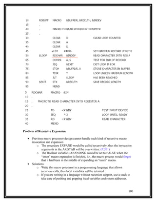 Problem of Recursive Expansion

   •   Previous macro processor design cannot handle such kind of recursive macro
       invocation and expansion
          o The procedure EXPAND would be called recursively, thus the invocation
              arguments in the ARGTAB will be overwritten. (P.201)
          o The Boolean variable EXPANDING would be set to FALSE when the
              “inner” macro expansion is finished, i.e., the macro process would forget
              that it had been in the middle of expanding an “outer” macro.
   •   Solutions
          o Write the macro processor in a programming language that allows
              recursive calls, thus local variables will be retained.
          o If you are writing in a language without recursion support, use a stack to
              take care of pushing and popping local variables and return addresses.



                                                                                    100
 