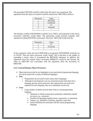 The procedure EXPAND would be called when the macro was recognized. The
arguments from the macro invocation would be entered into ARGTAB as follows:

                           Parameter         Value
                               1            BUFFER
                               2            LENGTH
                               3               F1
                               4            (unused)
                               -                -

The Boolean variable EXPANDING would be set to TRUE, and expansion of the macro
invocation statement would begin. The processing would proceed normally until
statement invoking RDCHAR is processed. This time, ARGTAB would look like

                           Parameter         Value
                               1               F1
                               2            (Unused)
                               --              --

At the expansion, when the end of RDCHAR is recognized, EXPANDING would be set
to FALSE. Thus the macro processor would ‘forget’ that it had been in the middle of
expanding a macro when it encountered the RDCHAR statement. In addition, the
arguments from the original macro invocation (RDBUFF) would be lost because the
value in ARGTAB was overwritten with the arguments from the invocation of
RDCHAR.

4.3.2 General-Purpose Macro Processors

   •   Macro processors that do not dependent on any particular programming language,
       but can be used with a variety of different languages
   •   Pros
           o Programmers do not need to learn many macro languages.
           o Although its development costs are somewhat greater than those for a
              language specific macro processor, this expense does not need to be
              repeated for each language, thus save substantial overall cost.
   •   Cons
           o Large number of details must be dealt with in a real programming
              language
                   Situations in which normal macro parameter substitution should
                      not occur, e.g., comments.
                   Facilities for grouping together terms, expressions, or statements
                   Tokens, e.g., identifiers, constants, operators, keywords
                   Syntax had better be consistent with the source programming
                      language




                                                                                  101
 