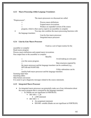 4.3.3   Macro Processing within Language Translators


                              The macro processors we discussed are called
“Preprocessors”.
           o                        Process macro definitions
           o                        Expand macro invocations
           o                        Produce an expanded version of the source
           program, which is then used as input to an assembler or compiler
  •                           You may also combine the macro processing functions with
       the language translator:
                                    Line-by-line macro processor
                                    Integrated macro processor

4.3.4   Line-by-Line Macro Processor

                                              Used as a sort of input routine for the
assembler or compiler
Read source program
Process macro definitions and expand macro invocations
Pass output lines to the assembler or compiler
                                               Benefits
              o                                                Avoid making an extra pass
              over the source program.
              o                                                Data structures required by
              the macro processor and the language translator can be combined (e.g.,
              OPTAB and NAMTAB)
              o                                                Utility subroutines can be
              used by both macro processor and the language translator.
Scanning input lines
Searching tables
Data format conversion
It is easier to give diagnostic messages related to the source statements

4.3.5   Integrated Macro Processor

   •    An integrated macro processor can potentially make use of any information about
        the source program that is extracted by the language translator.
            o Ex (blanks are not significant in FORTRAN)
                    DO 100 I = 1,20
                          • a DO statement
                    DO 100 I = 1
                          • An assignment statement
                          • DO100I: variable (blanks are not significant in FORTRAN)



                                                                                        102
 