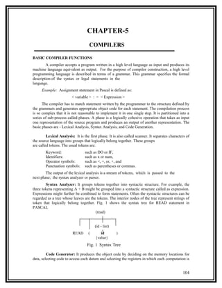 CHAPTER-5
                                     COMPILERS

BASIC COMPILER FUNCTIONS
        A compiler accepts a program written in a high level language as input and produces its
machine language equivalent as output. For the purpose of compiler construction, a high level
programming language is described in terms of a grammar. This grammar specifies the formal
description of the syntax or legal statements in the
language.
      Example: Assignment statement in Pascal is defined as:
                         < variable > : = < Expression >
      The compiler has to match statement written by the programmer to the structure defined by
the grammars and generates appropriate object code for each statement. The compilation process
is so complex that it is not reasonable to implement it in one single step. It is partitioned into a
series of sub-process called phases. A phase is a logically cohesive operation that takes as input
one representation of the source program and produces an output of another representation. The
basic phases are - Lexical Analysis, Syntax Analysis, and Code Generation.

         Lexical Analysis: It is the first phase. It is also called scanner. It separates characters of
the source language into groups that logically belong together. These groups
are called tokens. The usual tokens are:
        Keyword:                  such as DO or IF,
        Identifiers:              such as x or num,
        Operator symbols:         such as <, =, or, +, and
        Punctuation symbols:      such as parentheses or commas.
        The output of the lexical analysis is a stream of tokens, which is passed to the
next phase; the syntax analyzer or parser.
        Syntax Analyzer: It groups tokens together into syntactic structure. For example, the
three tokens representing A + B might be grouped into a syntactic structure called as expression.
Expressions might further be combined to form statements. Often the syntactic structures can be
regarded as a tree whose leaves are the tokens. The interior nodes of the tree represent strings of
token that logically belong together. Fig. 1 shows the syntax tree for READ statement in
PASCAL
                                       (read)


                                        (id - list)
                          READ      (       id         )
                                         {value}
                                   Fig. 1 Syntax Tree

         Code Generator: It produces the object code by deciding on the memory locations for
data, selecting code to access each datum and selecting the registers in which each computation is


                                                                                                  104
 