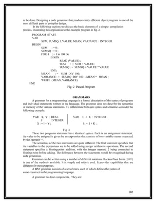 to be done. Designing a code generator that produces truly efficient object program is one of the
most difficult parts of compiler design.
         In the following sections we discuss the basic elements of a simple compilation
process, illustrating this application to the example program in fig. 2.
       PROGRAM STATS
       VAR
             SUM, SUMSQ, I, VALUE, MEAN, VARIANCE : INTEGER
       BEGIN
             SUM    :=0;
             SUMSQ : = 0 ;
             FOR I : = 1 to 100 Do
                   BEGIN
                           READ (VALUE) ;
                           SUM     : = SUM + VALUE ;
                           SUMSQ : = SUMSQ + VALUE * VALUE
                   END;
             MEAN      : = SUM DIV 100;
             VARIANCE : = SUMSQ DIV 100 - MEAN * MEAN ;
             WRITE (MEAN, VARIANCE)
     END
                                        Fig. 2 Pascal Program


                                            GRAMMARS
        A grammar for a programming language is a formal description of the syntax of programs
and individual statements written in the language. The grammar does not describe the semantics
or memory of the various statements. To differentiate between syntax and semantics consider the
following example:

        VAR X, Y : REAL                      VAR      I, J, K : INTEGER
            I    : INTEGER
          X:=I+Y;                                     I:= J+K ;

                                    Fig .3
         These two programs statement have identical syntax. Each is an assignment statement;
the value to be assigned is given by an expression that consists of two variable names separated
by the operator '+'.
         The semantics of the two statements are quite different. The first statement specifies that
the variables in the expressions are to be added using integer arithmetic operations. The second
statement specifies a floating-point addition, with the integer operand 2 being connected to
floating point before adding. The difference between the statements would be recognized during
code generation.
         Grammar can be written using a number of different notations. Backus-Naur Form (BNF)
is one of the methods available. It is simple and widely used. It provides capabilities that are
different for most purposes.
         A BNF grammar consists of a set of rules, each of which defines the syntax of
some construct in the programming language.
        A grammar has four components. They are:




                                                                                               105
 