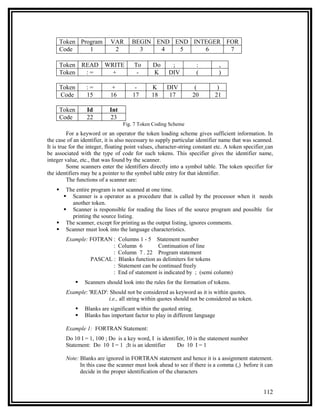 Token Program          VAR       BEGIN END END INTEGER FOR
        Code     1              2          3    4   5     6     7

        Token READ WRITE                  To      Do      ;          :          ,
        Token  :=    +                     -      K      DIV         (          )

        Token       :=         +           -      K     DIV         (         )
        Code        15         16         17      18     17        20        21

        Token       Id        Int
        Code        22        23
                                      Fig. 7 Token Coding Scheme
          For a keyword or an operator the token loading scheme gives sufficient information. In
the case of an identifier, it is also necessary to supply particular identifier name that was scanned.
It is true for the integer, floating point values, character-string constant etc. A token specifier can
be associated with the type of code for such tokens. This specifier gives the identifier name,
integer value, etc., that was found by the scanner.
          Some scanners enter the identifiers directly into a symbol table. The token specifier for
the identifiers may be a pointer to the symbol table entry for that identifier.
          The functions of a scanner are:
      The entire program is not scanned at one time.
       Scanner is a operator as a procedure that is called by the processor when it needs
         another token.
       Scanner is responsible for reading the lines of the source program and possible for
         printing the source listing.
     The scanner, except for printing as the output listing, ignores comments.
     Scanner must look into the language characteristics.
          Example: FOTRAN :         Columns 1 - 5 Statement number
                          :         Column 6         Continuation of line
                          :         Column 7 . 22 Program statement
                   PASCAL :         Blanks function as delimiters for tokens
                          :         Statement can be continued freely
                          :         End of statement is indicated by ; (semi column)
                   Scanners should look into the rules for the formation of tokens.
          Example: 'READ': Should not be considered as keyword as it is within quotes.
                          i.e., all string within quotes should not be considered as token.
                   Blanks are significant within the quoted string.
                   Blanks has important factor to play in different language

          Example 1: FORTRAN Statement:
          Do 10 I = 1, 100 ; Do is a key word, I is identifier, 10 is the statement number
          Statement: Do 10 I = 1 ;It is an identifier      Do 10 I = 1

          Note: Blanks are ignored in FORTRAN statement and hence it is a assignment statement.
                In this case the scanner must look ahead to see if there is a comma (,) before it can
                decide in the proper identification of the characters


                                                                                                  112
 