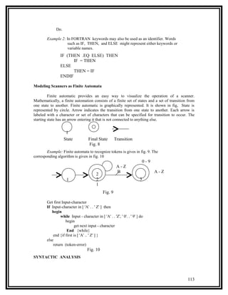 Do.

        Example 2: In FORTRAN keywords may also be used as an identifier. Words
                    such as IF, THEN, and ELSE might represent either keywords or
                    variable names.
                 IF (THEN .EQ ELSE) THEN
                       IF = THEN
                 ELSE
                       THEN = IF
                 ENDIF

Modeling Scanners as Finite Automata

         Finite automatic provides an easy way to visualize the operation of a scanner.
Mathematically, a finite automation consists of a finite set of states and a set of transition from
one state to another. Finite automatic is graphically represented. It is shown in fig, State is
represented by circle. Arrow indicates the transition from one state to another. Each arrow is
labeled with a character or set of characters that can be specified for transition to occur. The
starting state has an arrow entering it that is not connected to anything else.


                     1
                    State            Final State        Transition
                                     Fig. 8
        Example: Finite automata to recognize tokens is gives in fig. 9. The
corresponding algorithm is given in fig. 10
                                                                           0-9
                                                         A-Z
                                                         B                       A-Z
                                          2
                     1                    2                              3
                                          1
                                               Fig. 9

        Get first Input-character
        If Input-character in [ 'A' . . ' Z' ] then
           begin
                 while Input - character in [ 'A' . . 'Z', ' 0'. . ' 9' ] do
                    begin
                           get next input - character
                     End {while}
            end {if first is [ 'A' .. ' Z' ] }
        else
            return (token-error)
                                    Fig. 10
SYNTACTIC ANALYSIS




                                                                                              113
 