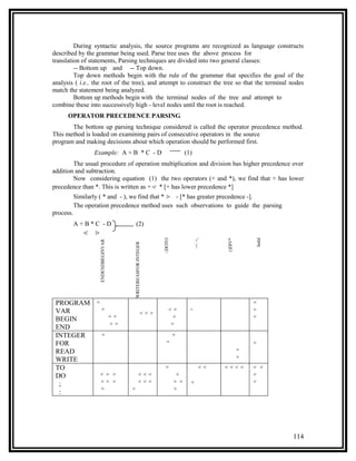 During syntactic analysis, the source programs are recognized as language constructs
described by the grammar being used. Parse tree uses the above process for
translation of statements, Parsing techniques are divided into two general classes:
         -- Bottom up and -- Top down.
         Top down methods begin with the rule of the grammar that specifies the goal of the
analysis ( i.e., the root of the tree), and attempt to construct the tree so that the terminal nodes
match the statement being analyzed.
         Bottom up methods begin with the terminal nodes of the tree and attempt to
combine these into successively high - level nodes until the root is reached.
      OPERATOR PRECEDENCE PARSING
       The bottom up parsing technique considered is called the operator precedence method.
This method is loaded on examining pairs of consecutive operators in the source
program and making decisions about which operation should be performed first.
                  Example: A + B * C - D                                          (1)
        The usual procedure of operation multiplication and division has higher precedence over
addition and subtraction.
        Now considering equation (1) the two operators (+ and *), we find that + has lower
precedence than *. This is written as +⋖ * [+ has lower precedence *]
           Similarly ( * and - ), we find that * ⋗ - [* has greater precedence -].
           The operation precedence method uses such observations to guide the parsing
process.
           A+B*C -D                           (2)
              ⋖ ⋗


                                                                                                               IntId
                                                                 ::DOTO




                                                                                        -+: =,




                                                                                                 ()DIV*
                    ENDENDBEGINVAR




                                          WRITEREASFOR INTEGER




 PROGRAM           ≐                                                                                          ⋖
 VAR                   ≐                                             ⋖⋖             <                         ⋖
                                                        ⋖⋖⋖
                                     ≐≐                               ⋖                                       ⋖
 BEGIN
                                     ⋗⋗                               ⋗
 END
 INTEGER                ⋗                                                 ⋗

 FOR                                                               ≐                                          ⋖
 READ                                                                                                     ≐
                                                                                                          ≐
 WRITE
 TO                                                               ⋗                         ⋖⋖   ⋖⋖⋖⋖         ⋖ ⋖
 DO                 ⋖ ⋗ ⋗                          ⋖⋖⋖                        ⋗                               ⋖
                    ⋗⋗ ⋗                           ⋖⋖⋖                    ⋗⋖        ⋖                         ⋖
  ;
                    ⋗                     ⋖                               ⋗
  :




                                                                                                                       114
 