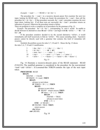 Example: < read > : : = READ ( < id - list > )
          The procedure for < read > in a recursive descent parser first examiner the next two
input, looking for READ and (. If these are found, the procedures for < read > then call the
procedure for < id - list >. If that procedure succeeds, the < read > procedure examines the next
input token, looking for). If all these tests are successful, the < read > procedure returns an
indication of success. Otherwise the procedure returns a failure.
There are problems to write a complete set of procedures for the grammar of fig. 15.
     Example: The procedure for < id - list >, corresponding to rule 6 would be unable to
decide between its alternatives since id and < id-list > can begin with id. <id-list > : : = id | < id-
list >, id
          If the procedure somehow decided to try the second alternative <id-list>, it would
immediately call itself recursively to find an <id-list>. This causes unending chain. Top-down
parsers cannot be directly used with a grammar that contains this kind of immediate left
recursion.
          Similarly the problem occurs for rules 3, 7, 10 and 11. Hence the fig. 13 shows
the rules 3, 6, 7, 10 and 11 modification.
                 3       < dec - list > : :    = < dec > { ; <dec > }
                 6       < id - list >    ::   = id {; id }
                 7       < stmt - list > : :   = < stmt > { ; < stmt > }
                 10      < exp >       :: =    < term > { + < term . | -- < term > }
                 11      < term > : : =        < factor > { + < factor > | Div < factor >.}
                                           Fig. 13
       Fig. 14 illustrates a recursive-descent parse of the READ statement: READ
(VALUE); The modified grammar is considered in the procedure for the non-terminal
<read > and < id-list >. It is assumed that TOKEN contains the type of the next input
token.
        PROCEDURE READ
          BEGIN
             ROUND : = FALSE
             If TOKEN + 8 { read } THEN
                 BEGIN
                    advance to next token
                    IF TOKEN + 20 { ( } THEN
                       BEGIN
                             advance to next token
                             IF IDLIST returns success THEN
                                 IF token = 21 { ) } THEN
                                     BEGIN
                                        FOUND : = TRUE
                                        advance to next token
                                     END { if ) }
                       END { if READ }
                    IF FOUND = TRUE THEN
                       return success
                    else failure
                 end (READ)
                                           Fig. 14



                                                                                                  119
 