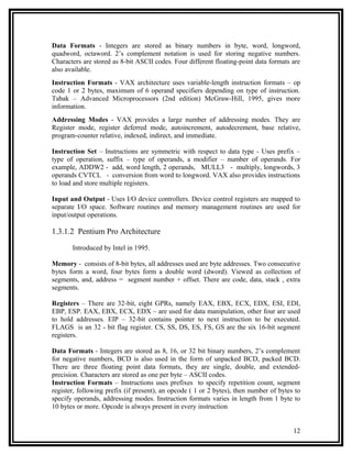 Data Formats - Integers are stored as binary numbers in byte, word, longword,
quadword, octaword. 2’s complement notation is used for storing negative numbers.
Characters are stored as 8-bit ASCII codes. Four different floating-point data formats are
also available.
Instruction Formats - VAX architecture uses variable-length instruction formats – op
code 1 or 2 bytes, maximum of 6 operand specifiers depending on type of instruction.
Tabak – Advanced Microprocessors (2nd edition) McGraw-Hill, 1995, gives more
information.
Addressing Modes - VAX provides a large number of addressing modes. They are
Register mode, register deferred mode, autoincrement, autodecrement, base relative,
program-counter relative, indexed, indirect, and immediate.

Instruction Set – Instructions are symmetric with respect to data type - Uses prefix –
type of operation, suffix – type of operands, a modifier – number of operands. For
example, ADDW2 - add, word length, 2 operands, MULL3 - multiply, longwords, 3
operands CVTCL - conversion from word to longword. VAX also provides instructions
to load and store multiple registers.

Input and Output - Uses I/O device controllers. Device control registers are mapped to
separate I/O space. Software routines and memory management routines are used for
input/output operations.

1.3.1.2 Pentium Pro Architecture

       Introduced by Intel in 1995.

Memory - consists of 8-bit bytes, all addresses used are byte addresses. Two consecutive
bytes form a word, four bytes form a double word (dword). Viewed as collection of
segments, and, address = segment number + offset. There are code, data, stack , extra
segments.

Registers – There are 32-bit, eight GPRs, namely EAX, EBX, ECX, EDX, ESI, EDI,
EBP, ESP. EAX, EBX, ECX, EDX – are used for data manipulation, other four are used
to hold addresses. EIP – 32-bit contains pointer to next instruction to be executed.
FLAGS is an 32 - bit flag register. CS, SS, DS, ES, FS, GS are the six 16-bit segment
registers.

Data Formats - Integers are stored as 8, 16, or 32 bit binary numbers, 2’s complement
for negative numbers, BCD is also used in the form of unpacked BCD, packed BCD.
There are three floating point data formats, they are single, double, and extended-
precision. Characters are stored as one per byte – ASCII codes.
Instruction Formats – Instructions uses prefixes to specify repetition count, segment
register, following prefix (if present), an opcode ( 1 or 2 bytes), then number of bytes to
specify operands, addressing modes. Instruction formats varies in length from 1 byte to
10 bytes or more. Opcode is always present in every instruction


                                                                                        12
 