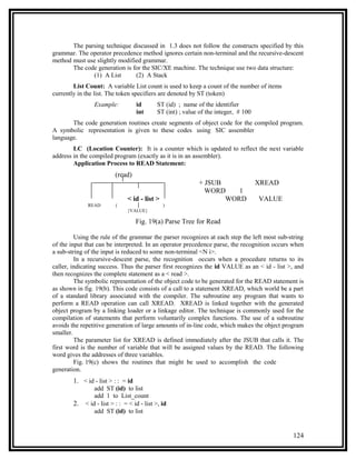 The parsing technique discussed in 1.3 does not follow the constructs specified by this
grammar. The operator precedence method ignores certain non-terminal and the recursive-descent
method must use slightly modified grammar.
       The code generation is for the SIC/XE machine. The technique use two data structure:
              (1) A List       (2) A Stack
        List Count: A variable List count is used to keep a count of the number of items
currently in the list. The token specifiers are denoted by ST (token)
                 Example:           id       ST (id) ; name of the identifier
                                    int      ST (int) ; value of the integer, # 100
       The code generation routines create segments of object code for the compiled program.
A symbolic representation is given to these codes using SIC assembler
language.
        LC (Location Counter): It is a counter which is updated to reflect the next variable
address in the compiled program (exactly as it is in an assembler).
        Application Process to READ Statement:
                          (read)
                                                             + JSUB                   XREAD
                                                               WORD    1
                                < id - list >                       WORD              VALUE
              READ        (                     )
                                {VALUE}

                                    Fig. 19(a) Parse Tree for Read

         Using the rule of the grammar the parser recognizes at each step the left most sub-string
of the input that can be interpreted. In an operator precedence parse, the recognition occurs when
a sub-string of the input is reduced to some non-terminal <N i>.
         In a recursive-descent parse, the recognition occurs when a procedure returns to its
caller, indicating success. Thus the parser first recognizes the id VALUE as an < id - list >, and
then recognizes the complete statement as a < read >.
         The symbolic representation of the object code to be generated for the READ statement is
as shown in fig. 19(b). This code consists of a call to a statement XREAD, which world be a part
of a standard library associated with the compiler. The subroutine any program that wants to
perform a READ operation can call XREAD. XREAD is linked together with the generated
object program by a linking loader or a linkage editor. The technique is commonly used for the
compilation of statements that perform voluntarily complex functions. The use of a subroutine
avoids the repetitive generation of large amounts of in-line code, which makes the object program
smaller.
         The parameter list for XREAD is defined immediately after the JSUB that calls it. The
first word is the number of variable that will be assigned values by the READ. The following
word gives the addresses of three variables.
         Fig. 19(c) shows the routines that might be used to accomplish the code
generation.
        1. < id - list > : : = id
                 add ST (id) to list
                 add 1 to List_count
        2.   < id - list > : : = < id - list >, id
                 add ST (id) to list


                                                                                              124
 