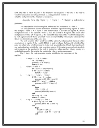 forth. The order in which the parts of the statements are recognized is the same as the order in
which the calculations are to be performed. A code-generation routine is
called for each portion of the statement is recognized.
             Example; For a rule < term >1: : = < term >          2   * < factor > a code is to be
generated.
         The subscripts are used to distinguish between the two occurrences of < term > .
         The code-generation routines perform all arithmetic operations using register A. Hence
the multiple < term >2 * < factor > after multiplication is available in register A. Before
multiplication one of the operand < term >2 must be located in A-register. The results after
multiplication will be left in register A. So we need to keep track of the result left in register A
by each segment of code that is generated. This is accomplished by extending the token-specifier
idea to non-terminal nodes of the parse tree.
         The node specifier ST (< term1>) would be set to rA, indicating that the result of the
completion is in register A. the variable REGA is used to indicate the highest level node of the
parse tree when value is left in register A by the code generated so far. Clearly there can be only
one such node at any point in the code-generation process. If the value corresponding to a node is
not in register A, the specifier for the node is similar to a token specifier: either a pointer to a
symbol table entry for the variable that contains the value or an integer constant.
         Fig. 21 shows the code-generation routine considering the A-register of the
machine.
        1.       < assign > : : = id := < exp >
                         GETA (< exp >)
                         generate [ STA ST (id)]
                         REGA : = null
        2.       <exp> :: =< term >
                         ST < exp > : = ST (< term >)
                         if ST < exp > = rA then
                               REGA : = < exp >
        3.       < exp >1 : : = < exp >2 + < term >
                         if SR (< exp >2) = rA then
                               generate [ADD ST (< term >)]
                         else if ST (< term >) = rA then
                               generate [ADD ST (< exp >2)]
                         else
                               begin
                              GETA (< EXP >2)
                              generate [ADD ST(< term >)]
                         end
                         ST (< exp >1) : = rA
                         REGA : = < exp >1
        4.       < exp >1 : : = < exp >2 - < term >
                         if ST (< exp >2) = rA then
                               generate [SUB ST (< term >)]
                         else
                               begin
                                  GETA (< EXP >2)
                                  generate [ SUB ST (< term >)]
                               end



                                                                                               126
 